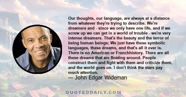 Our thoughts, our language, are always at a distance from whatever they're trying to describe. We're dreamers and - since we only have one life, and if we screw up we can get in a world of trouble - we're very intense