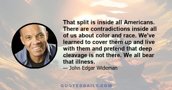 That split is inside all Americans. There are contradictions inside all of us about color and race. We've learned to cover them up and live with them and pretend that deep cleavage is not there. We all bear that illness.