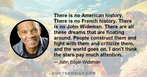 There is no American history. There is no French history. There is no John Wideman. There are all these dreams that are floating around. People construct them and fight with them and criticize them, and the world goes