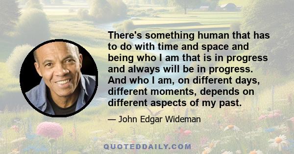 There's something human that has to do with time and space and being who I am that is in progress and always will be in progress. And who I am, on different days, different moments, depends on different aspects of my