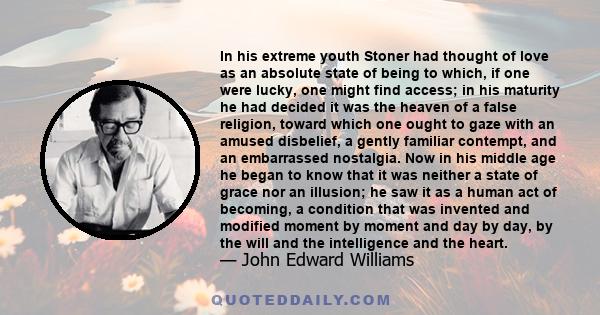 In his extreme youth Stoner had thought of love as an absolute state of being to which, if one were lucky, one might find access; in his maturity he had decided it was the heaven of a false religion, toward which one