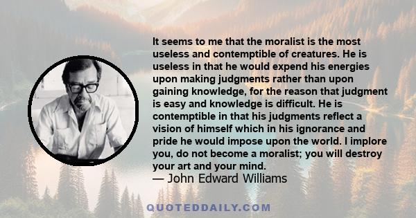 It seems to me that the moralist is the most useless and contemptible of creatures. He is useless in that he would expend his energies upon making judgments rather than upon gaining knowledge, for the reason that