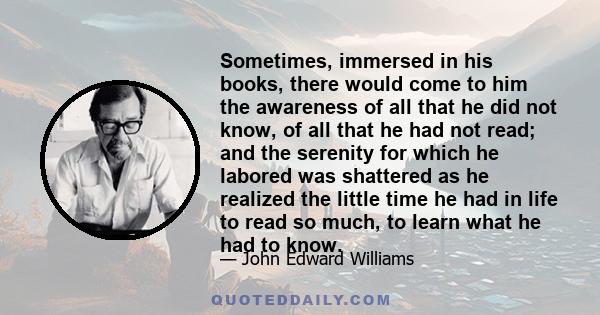 Sometimes, immersed in his books, there would come to him the awareness of all that he did not know, of all that he had not read; and the serenity for which he labored was shattered as he realized the little time he had 