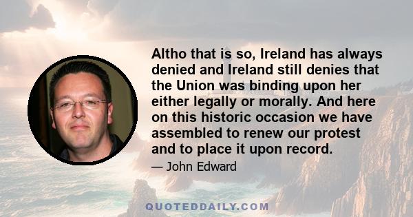 Altho that is so, Ireland has always denied and Ireland still denies that the Union was binding upon her either legally or morally. And here on this historic occasion we have assembled to renew our protest and to place