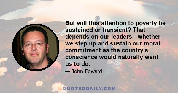 But will this attention to poverty be sustained or transient? That depends on our leaders - whether we step up and sustain our moral commitment as the country's conscience would naturally want us to do.