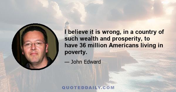 I believe it is wrong, in a country of such wealth and prosperity, to have 36 million Americans living in poverty.