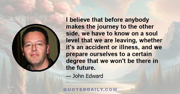 I believe that before anybody makes the journey to the other side, we have to know on a soul level that we are leaving, whether it's an accident or illness, and we prepare ourselves to a certain degree that we won't be