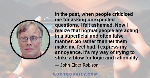 In the past, when people criticized me for asking unexpected questions, I felt ashamed. Now I realize that normal people are acting in a superficial and often false manner. So rather than let them make me feel bad, I