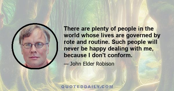 There are plenty of people in the world whose lives are governed by rote and routine. Such people will never be happy dealing with me, because I don't conform.