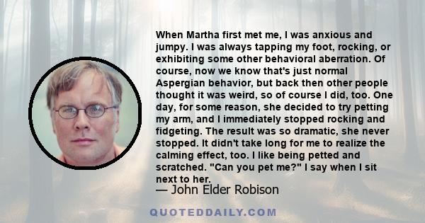 When Martha first met me, I was anxious and jumpy. I was always tapping my foot, rocking, or exhibiting some other behavioral aberration. Of course, now we know that's just normal Aspergian behavior, but back then other 