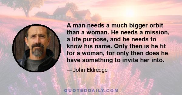 A man needs a much bigger orbit than a woman. He needs a mission, a life purpose, and he needs to know his name. Only then is he fit for a woman, for only then does he have something to invite her into.