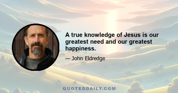 A true knowledge of Jesus is our greatest need and our greatest happiness.