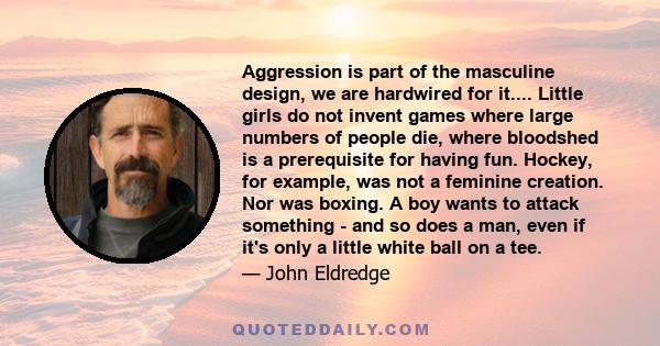 Aggression is part of the masculine design, we are hardwired for it.... Little girls do not invent games where large numbers of people die, where bloodshed is a prerequisite for having fun. Hockey, for example, was not