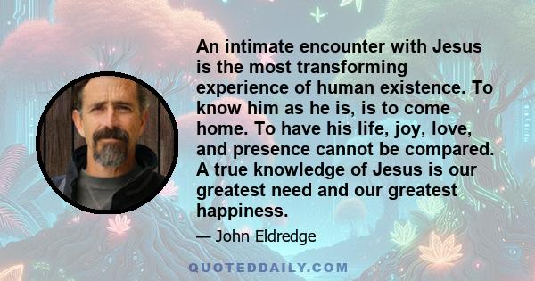 An intimate encounter with Jesus is the most transforming experience of human existence. To know him as he is, is to come home. To have his life, joy, love, and presence cannot be compared. A true knowledge of Jesus is