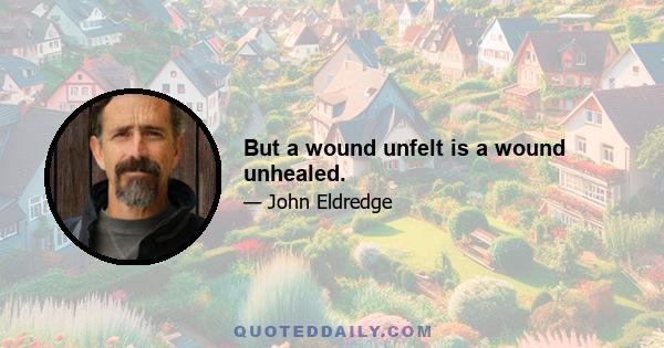 But a wound unfelt is a wound unhealed.