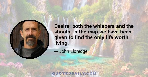 Desire, both the whispers and the shouts, is the map we have been given to find the only life worth living.