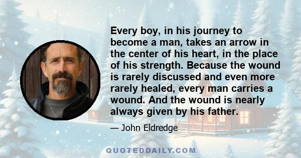 Every boy, in his journey to become a man, takes an arrow in the center of his heart, in the place of his strength. Because the wound is rarely discussed and even more rarely healed, every man carries a wound. And the