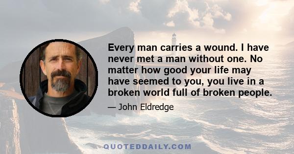 Every man carries a wound. I have never met a man without one. No matter how good your life may have seemed to you, you live in a broken world full of broken people.