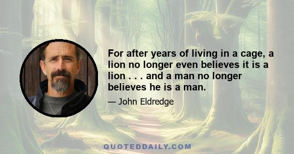 For after years of living in a cage, a lion no longer even believes it is a lion . . . and a man no longer believes he is a man.