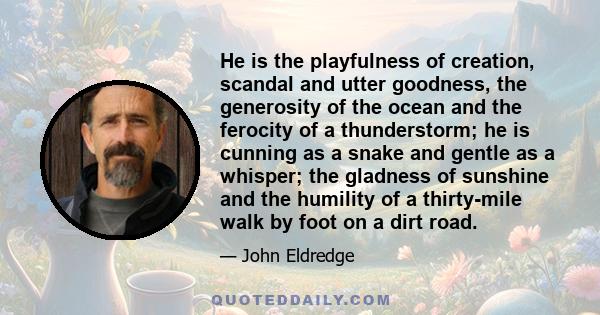 He is the playfulness of creation, scandal and utter goodness, the generosity of the ocean and the ferocity of a thunderstorm; he is cunning as a snake and gentle as a whisper; the gladness of sunshine and the humility