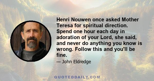 Henri Nouwen once asked Mother Teresa for spiritual direction. Spend one hour each day in adoration of your Lord, she said, and never do anything you know is wrong. Follow this and you'll be fine.