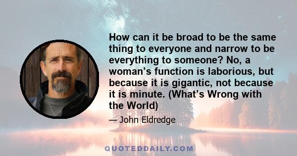 How can it be broad to be the same thing to everyone and narrow to be everything to someone? No, a woman’s function is laborious, but because it is gigantic, not because it is minute. (What’s Wrong with the World)