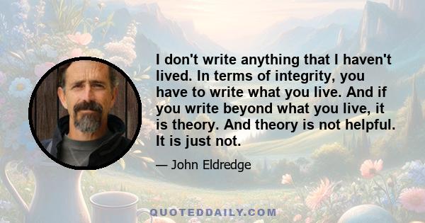 I don't write anything that I haven't lived. In terms of integrity, you have to write what you live. And if you write beyond what you live, it is theory. And theory is not helpful. It is just not.