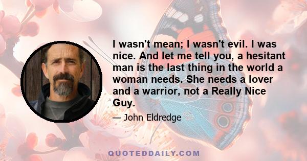 I wasn't mean; I wasn't evil. I was nice. And let me tell you, a hesitant man is the last thing in the world a woman needs. She needs a lover and a warrior, not a Really Nice Guy.