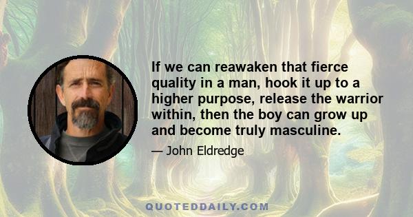 If we can reawaken that fierce quality in a man, hook it up to a higher purpose, release the warrior within, then the boy can grow up and become truly masculine.