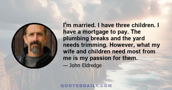 I'm married. I have three children. I have a mortgage to pay. The plumbing breaks and the yard needs trimming. However, what my wife and children need most from me is my passion for them.