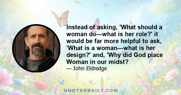 Instead of asking, 'What should a woman do—what is her role?' it would be far more helpful to ask, 'What is a woman—what is her design?' and, 'Why did God place Woman in our midst?