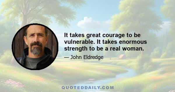 It takes great courage to be vulnerable. It takes enormous strength to be a real woman.