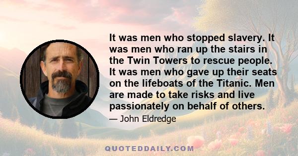 It was men who stopped slavery. It was men who ran up the stairs in the Twin Towers to rescue people. It was men who gave up their seats on the lifeboats of the Titanic. Men are made to take risks and live passionately