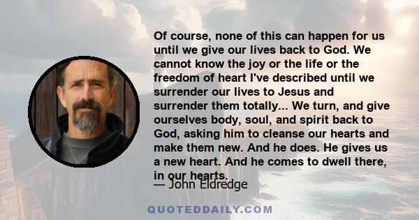 Of course, none of this can happen for us until we give our lives back to God. We cannot know the joy or the life or the freedom of heart I've described until we surrender our lives to Jesus and surrender them