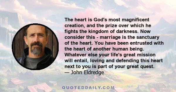 The heart is God's most magnificent creation, and the prize over which he fights the kingdom of darkness. Now consider this - marriage is the sanctuary of the heart. You have been entrusted with the heart of another