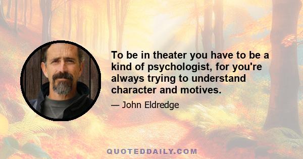 To be in theater you have to be a kind of psychologist, for you're always trying to understand character and motives.