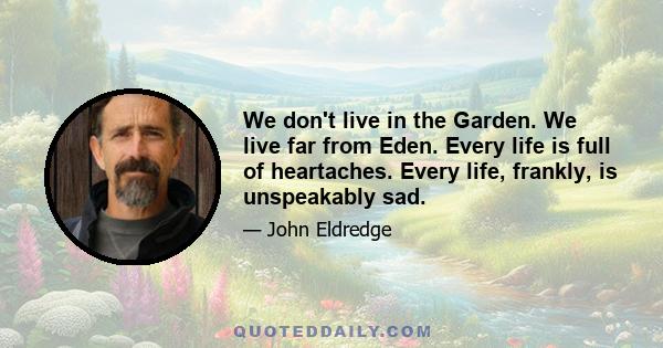 We don't live in the Garden. We live far from Eden. Every life is full of heartaches. Every life, frankly, is unspeakably sad.