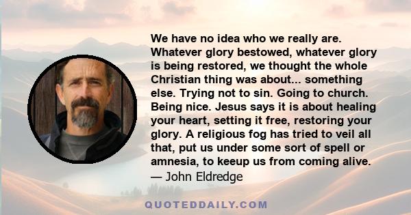 We have no idea who we really are. Whatever glory bestowed, whatever glory is being restored, we thought the whole Christian thing was about... something else. Trying not to sin. Going to church. Being nice. Jesus says