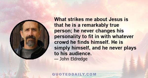 What strikes me about Jesus is that he is a remarkably true person; he never changes his personality to fit in with whatever crowd he finds himself. He is simply himself, and he never plays to his audience.