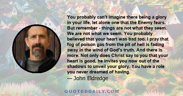 You probably can't imagine there being a glory in your life, let alone one that the Enemy fears. But remember - things are not what they seem. We are not what we seem. You probably believed that your heart was bad too.