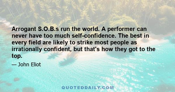 Arrogant S.O.B.s run the world. A performer can never have too much self-confidence. The best in every field are likely to strike most people as irrationally confident, but that's how they got to the top.