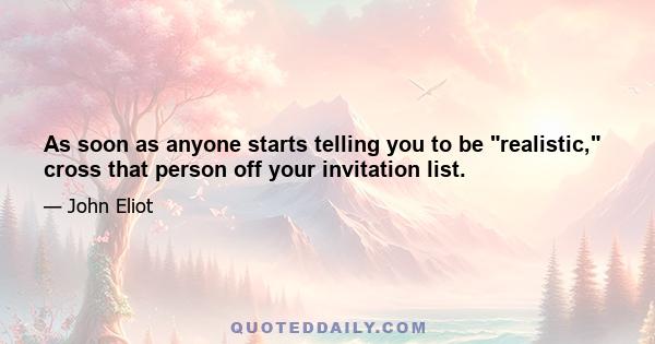 As soon as anyone starts telling you to be realistic, cross that person off your invitation list.