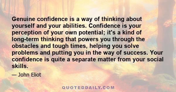 Genuine confidence is a way of thinking about yourself and your abilities. Confidence is your perception of your own potential; it's a kind of long-term thinking that powers you through the obstacles and tough times,