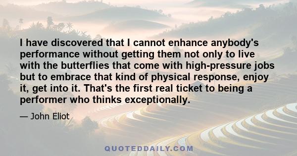 I have discovered that I cannot enhance anybody's performance without getting them not only to live with the butterflies that come with high-pressure jobs but to embrace that kind of physical response, enjoy it, get