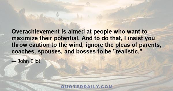 Overachievement is aimed at people who want to maximize their potential. And to do that, I insist you throw caution to the wind, ignore the pleas of parents, coaches, spouses, and bosses to be realistic.