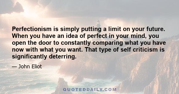 Perfectionism is simply putting a limit on your future. When you have an idea of perfect in your mind, you open the door to constantly comparing what you have now with what you want. That type of self criticism is