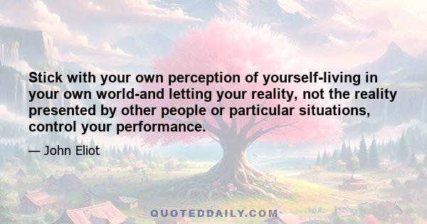 Stick with your own perception of yourself-living in your own world-and letting your reality, not the reality presented by other people or particular situations, control your performance.