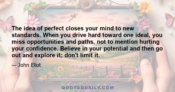 The idea of perfect closes your mind to new standards. When you drive hard toward one ideal, you miss opportunities and paths, not to mention hurting your confidence. Believe in your potential and then go out and