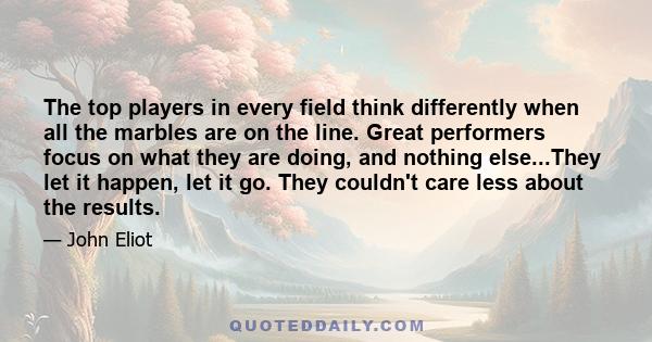 The top players in every field think differently when all the marbles are on the line. Great performers focus on what they are doing, and nothing else...They let it happen, let it go. They couldn't care less about the