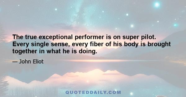 The true exceptional performer is on super pilot. Every single sense, every fiber of his body is brought together in what he is doing.